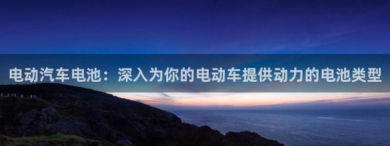 优发国际手机客户端下载安装手机版：电动汽车电池：深入为你的电动车提供动力的电池类型