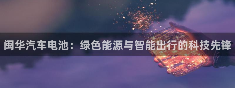 优发国际平台u8是什么公司：闽华汽车电池：绿色能源与智能出行的科技先锋