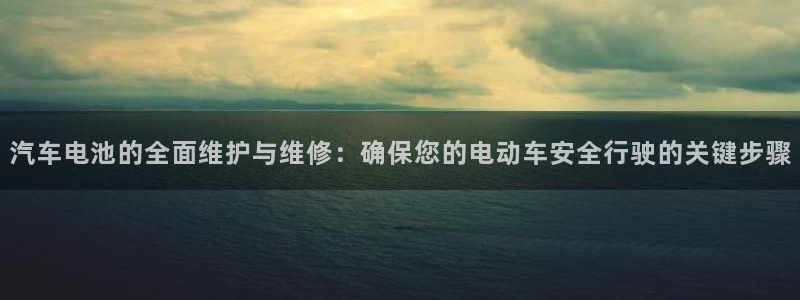 优发国际官网登录：汽车电池的全面维护与维修：确保您的电动车安全行驶的关键步骤
